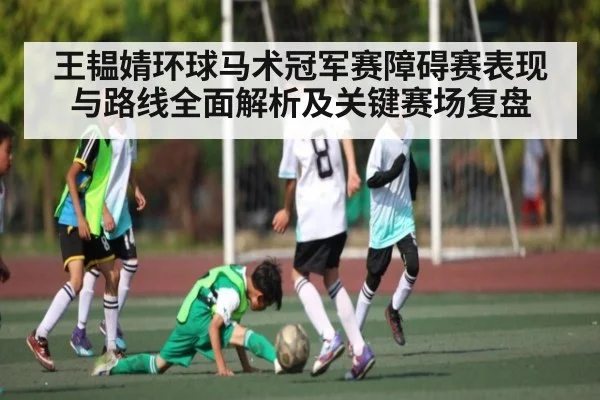 王韫婧环球马术冠军赛障碍赛表现与路线全面解析及关键赛场复盘