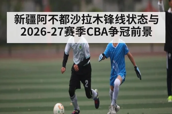 新疆阿不都沙拉木锋线状态与2026-27赛季CBA争冠前景